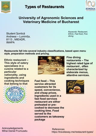 Types of RestaurantsTypes of Restaurants
University of Agronomic Sciences and
Veterinary Medicine of Bucharest
Student onticăȘ
Andreea – Lumini a,ț
8113 , MIEADR,
IMAPA
Keywords: Restaurant,
Ethnic, Fast food, Fine
dining
Restaurants fall into several industry classifications, based upon menu
style, preparation methods and pricing.
Ethnic restaurant –
This style of eatery
specializes in a
cuisine related to a
particular
nationality, using
ingredients and
cooking techniques
that belong to that
specific culture.
Fine dining
restaurants – The
highest rated type of
restaurant , often
characterized by
elaborate menus,
attentive services.
Acknowledgements
Mihai Daniel Frumuselu
:References
https://travelaway.me/restaurant-types/
Fast food – This
service attracted
customers for its
speed, convenience,
and cheap prices.
Ingredients used in a
fast food services
restaurant are either
preheated or pre-
cooked to decrease the
cooking time. Food
served to the
customers as takeaway
package
 
