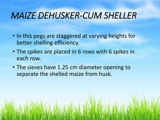 MAIZE DEHUSKER-CUM SHELLER
• In this pegs are staggered at varying heights for
better shelling efficiency.
• The spikes are placed in 6 rows with 6 spikes in
each row.
• The sieves have 1.25 cm diameter opening to
separate the shelled maize from husk.
 