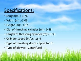 Specifications:
• Length(m) :-1.76
• Width (m) :-1.06
• Height (m):- 1.57
• Dia. of threshing cylinder (m):- 0.48
• Length of threshing cylinder (m):- 0.33
• Cylinder speed (m/s):- 16.4
• Type of threshing drum:- Spike tooth
• Type of blower:- Centrifugal
 