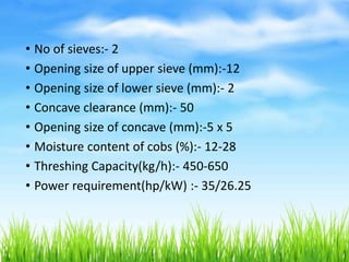 • No of sieves:- 2
• Opening size of upper sieve (mm):-12
• Opening size of lower sieve (mm):- 2
• Concave clearance (mm):- 50
• Opening size of concave (mm):-5 x 5
• Moisture content of cobs (%):- 12-28
• Threshing Capacity(kg/h):- 450-650
• Power requirement(hp/kW) :- 35/26.25
 