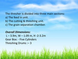 The thresher is divided into three main sections:
a) The feed in unit.
b) The cutting & threshing unit.
c) The grain separation chamber.
Overall Dimensions:
L – 3.9m, W – 1.09 m, H -2-3.2m
Gear Box: - Five Cylinders
Threshing Drums :– 3
 