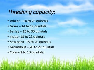 Threshing capacity:
• Wheat – 18 to 25 quintals
• Gram – 14 to 18 quintals
• Barley – 25 to 30 quintals
• maize -18 to 22 quintals
• Soyabeen -15 to 20 quintals
• Groundnut – 20 to 22 quintals
• Corn – 8 to 10 quintals.
 