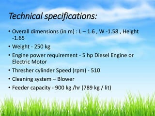 Technical specifications:
• Overall dimensions (in m) : L – 1.6 , W -1.58 , Height
-1.65
• Weight - 250 kg
• Engine power requirement - 5 hp Diesel Engine or
Electric Motor
• Thresher cylinder Speed (rpm) - 510
• Cleaning system – Blower
• Feeder capacity - 900 kg /hr (789 kg / lit)
 