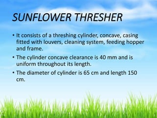 SUNFLOWER THRESHER
• It consists of a threshing cylinder, concave, casing
fitted with louvers, cleaning system, feeding hopper
and frame.
• The cylinder concave clearance is 40 mm and is
uniform throughout its length.
• The diameter of cylinder is 65 cm and length 150
cm.
 