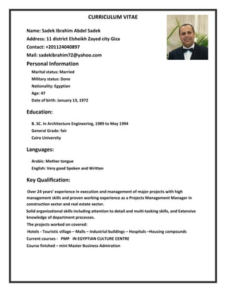 CURRICULUM VITAE 
 
Name: Sadek Ibrahim Abdel Sadek                  
Address: 11 district Elsheikh Zayed city Giza 
Contact: +201124040897 
Mail: sadekibrahim72@yahoo.com 
Personal Information 
Marital status: Married  
Military status: Done 
Nationality: Egyptian 
Age: 47 
Date of birth: January 13, 1972  
Education: 
B. SC. In Architecture Engineering, 1989 to May 1994   
General Grade: fair  
Cairo University  
Languages:  
Arabic: Mother tongue    
English: Very good Spoken and Written  
Key Qualification:  
    Over 24 years’ experience in execution and management of major projects with high 
management skills and proven working experience as a Projects Management Manager in 
construction sector and real estate sector. 
   Solid organizational skills including attention to detail and multi‐tasking skills, and Extensive 
knowledge of department processes. 
  The projects worked on covered:  
         Hotels ‐ Touristic village – Malls – Industrial buildings – Hospitals –Housing compounds 
Current courses ‐   PMP   IN EGYPTIAN CULTURE CENTRE 
Course finished – mini Master Business Admiration 
 
 
 