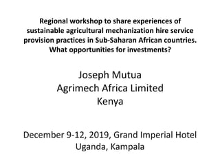 Regional workshop to share experiences of
sustainable agricultural mechanization hire service
provision practices in Sub-Saharan African countries.
What opportunities for investments?
Joseph Mutua
Agrimech Africa Limited
Kenya
December 9-12, 2019, Grand Imperial Hotel
Uganda, Kampala
 