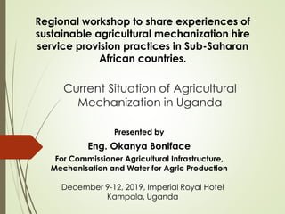 Regional workshop to share experiences of
sustainable agricultural mechanization hire
service provision practices in Sub-Saharan
African countries.
Current Situation of Agricultural
Mechanization in Uganda
December 9-12, 2019, Imperial Royal Hotel
Kampala, Uganda
Presented by
Eng. Okanya Boniface
For Commissioner Agricultural Infrastructure,
Mechanisation and Water for Agric Production
 