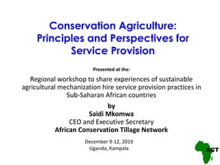 Conservation Agriculture:
Principles and Perspectives for
Service Provision
Presented at the:
Regional workshop to share experiences of sustainable
agricultural mechanization hire service provision practices in
Sub-Saharan African countries
by
Saidi Mkomwa
CEO and Executive Secretary
African Conservation Tillage Network
December 9-12, 2019
Uganda, Kampala
 