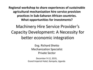 Regional workshop to share experiences of sustainable
agricultural mechanization hire service provision
practices in Sub-Saharan African countries.
What opportunities for investments?
Machinery Hire Service Provider’s
Capacity Development: A Necessity for
better economic integration
December 9-12, 2019,
Grand Imperial Hotel, Kampala, Uganda
Eng. Richard Shetto
Mechanization Specialist
Private Sector
 