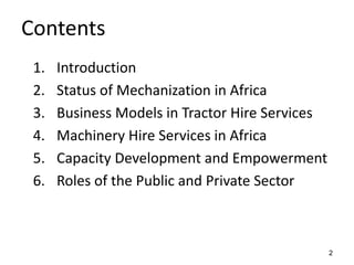 2
Contents
1. Introduction
2. Status of Mechanization in Africa
3. Business Models in Tractor Hire Services
4. Machinery Hire Services in Africa
5. Capacity Development and Empowerment
6. Roles of the Public and Private Sector
 
