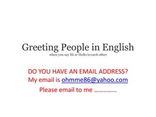 Greeting People in English
       when you say Hi or Hello to each other




 DO YOU HAVE AN EMAIL ADDRESS?
 My email is ohmme86@yahoo.com
    Please email to me …………..
 