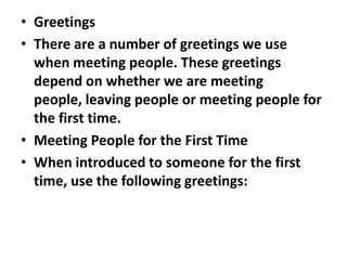 • Greetings
• There are a number of greetings we use
  when meeting people. These greetings
  depend on whether we are meeting
  people, leaving people or meeting people for
  the first time.
• Meeting People for the First Time
• When introduced to someone for the first
  time, use the following greetings:
 