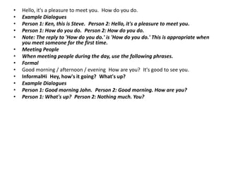 •   Hello, it's a pleasure to meet you. How do you do.
•   Example Dialogues
•   Person 1: Ken, this is Steve. Person 2: Hello, it's a pleasure to meet you.
•   Person 1: How do you do. Person 2: How do you do.
•   Note: The reply to 'How do you do.' is 'How do you do.' This is appropriate when
    you meet someone for the first time.
•   Meeting People
•   When meeting people during the day, use the following phrases.
•   Formal
•   Good morning / afternoon / evening How are you? It's good to see you.
•   InformalHi Hey, how's it going? What's up?
•   Example Dialogues
•   Person 1: Good morning John. Person 2: Good morning. How are you?
•   Person 1: What's up? Person 2: Nothing much. You?
 
