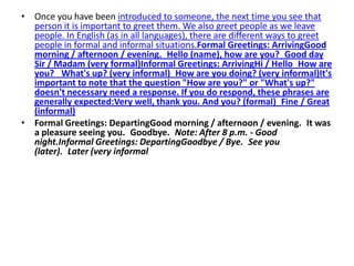 • Once you have been introduced to someone, the next time you see that
  person it is important to greet them. We also greet people as we leave
  people. In English (as in all languages), there are different ways to greet
  people in formal and informal situations.Formal Greetings: ArrivingGood
  morning / afternoon / evening. Hello (name), how are you? Good day
  Sir / Madam (very formal)Informal Greetings: ArrivingHi / Hello How are
  you?  What's up? (very informal) How are you doing? (very informal)It's
  important to note that the question "How are you?" or "What's up?"
  doesn't necessary need a response. If you do respond, these phrases are
  generally expected:Very well, thank you. And you? (formal) Fine / Great
  (informal)
• Formal Greetings: DepartingGood morning / afternoon / evening. It was
  a pleasure seeing you. Goodbye. Note: After 8 p.m. - Good
  night.Informal Greetings: DepartingGoodbye / Bye. See you
  (later). Later (very informal
 