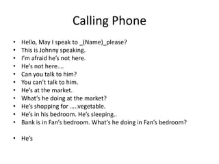 Calling Phone
•   Hello, May I speak to _(Name)_please?
•   This is Johnny speaking.
•   I’m afraid he’s not here.
•   He’s not here….
•   Can you talk to him?
•   You can’t talk to him.
•   He’s at the market.
•   What’s he doing at the market?
•   He’s shopping for …..vegetable.
•   He’s in his bedroom. He’s sleeping..
•   Bank is in Fan’s bedroom. What’s he doing in Fan’s bedroom?

• He’s
 
