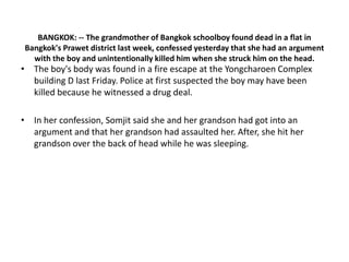 BANGKOK: -- The grandmother of Bangkok schoolboy found dead in a flat in
Bangkok's Prawet district last week, confessed yesterday that she had an argument
  with the boy and unintentionally killed him when she struck him on the head.
• The boy's body was found in a fire escape at the Yongcharoen Complex
  building D last Friday. Police at first suspected the boy may have been
  killed because he witnessed a drug deal.

• In her confession, Somjit said she and her grandson had got into an
  argument and that her grandson had assaulted her. After, she hit her
  grandson over the back of head while he was sleeping.
 