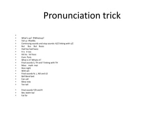 Pronunciation trick
•
•   What’s up? Whatzup?
•   Tell us tellllls
•   Continuing sounds and stop sounds +S/Z linking with s/Z
•   But Bus But Busss
•   Had has had hazzz
•   It is it isss
•   Hit his hit hizzz
•   Cure. Pure.
•   What is it? Whatis it?
•   Final sounds S, TH and T linking with TH
•   Mass math mat
•   Nice night
•   With wit
•   Final sounds N, L, ND and LD
•   Bell Bend bed
•   Can call
•   Mine mile
•   Ten tell

•   Final sounds T/D and R
•   Bet, bedm bar
•   Fat far
 