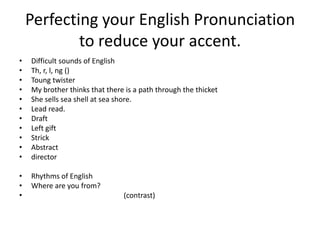 Perfecting your English Pronunciation
            to reduce your accent.
•   Difficult sounds of English
•   Th, r, l, ng ()
•   Toung twister
•   My brother thinks that there is a path through the thicket
•   She sells sea shell at sea shore.
•   Lead read.
•   Draft
•   Left gift
•   Strick
•   Abstract
•   director

•   Rhythms of English
•   Where are you from?
•                               (contrast)
 