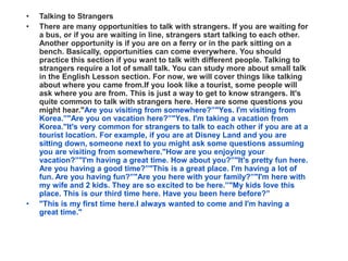 •   Talking to Strangers
•   There are many opportunities to talk with strangers. If you are waiting for
    a bus, or if you are waiting in line, strangers start talking to each other.
    Another opportunity is if you are on a ferry or in the park sitting on a
    bench. Basically, opportunities can come everywhere. You should
    practice this section if you want to talk with different people. Talking to
    strangers require a lot of small talk. You can study more about small talk
    in the English Lesson section. For now, we will cover things like talking
    about where you came from.If you look like a tourist, some people will
    ask where you are from. This is just a way to get to know strangers. It's
    quite common to talk with strangers here. Here are some questions you
    might hear."Are you visiting from somewhere?”"Yes. I'm visiting from
    Korea.”"Are you on vacation here?”"Yes. I'm taking a vacation from
    Korea."It's very common for strangers to talk to each other if you are at a
    tourist location. For example, if you are at Disney Land and you are
    sitting down, someone next to you might ask some questions assuming
    you are visiting from somewhere."How are you enjoying your
    vacation?”"I'm having a great time. How about you?”"It's pretty fun here.
    Are you having a good time?”"This is a great place. I'm having a lot of
    fun. Are you having fun?”"Are you here with your family?”"I'm here with
    my wife and 2 kids. They are so excited to be here.”"My kids love this
    place. This is our third time here. Have you been here before?”
•   "This is my first time here.I always wanted to come and I'm having a
    great time."
 