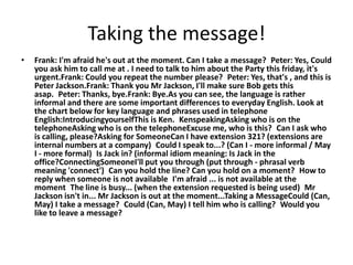 Taking the message!
•   Frank: I'm afraid he's out at the moment. Can I take a message? Peter: Yes, Could
    you ask him to call me at . I need to talk to him about the Party this friday, it's
    urgent.Frank: Could you repeat the number please? Peter: Yes, that's , and this is
    Peter Jackson.Frank: Thank you Mr Jackson, I'll make sure Bob gets this
    asap. Peter: Thanks, bye.Frank: Bye.As you can see, the language is rather
    informal and there are some important differences to everyday English. Look at
    the chart below for key language and phrases used in telephone
    English:IntroducingyourselfThis is Ken. KenspeakingAsking who is on the
    telephoneAsking who is on the telephoneExcuse me, who is this? Can I ask who
    is calling, please?Asking for SomeoneCan I have extension 321? (extensions are
    internal numbers at a company) Could I speak to...? (Can I - more informal / May
    I - more formal) Is Jack in? (informal idiom meaning: Is Jack in the
    office?ConnectingSomeoneI'll put you through (put through - phrasal verb
    meaning 'connect') Can you hold the line? Can you hold on a moment? How to
    reply when someone is not available I'm afraid ... is not available at the
    moment The line is busy... (when the extension requested is being used) Mr
    Jackson isn't in... Mr Jackson is out at the moment...Taking a MessageCould (Can,
    May) I take a message? Could (Can, May) I tell him who is calling? Would you
    like to leave a message?
 