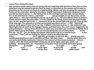•   Lesson Plan: Giving Directions
•   Not everyone knows where they are going and may need help with directions from time to time.
    Directions may be needed to get to a near by town, or directions to the newest mall in town or
    directions to the nearest rest room in a large building. Where ever you are going the expression
    below can be used when asking for directions. English Expressions Expression Response Could
    you tell me how to get to ( …the library)? Go to the next light and turn right. Go two blocks,
    it’s on the left.How do I find ( … city hall)?              Just go straight, it’s on this street, on the
    right, about a mile and a half.Which way do I go to get to ( … the post office)? Drive to Jackson
    Street and turn right. The post office is in the middle of the block, across from the park.Pardon
    me, I'm lost, how do I get to the ( … museum)? Go to the second light and turn left. Then go the
    third stop sign. The museum is on that corner.Could you direct me to ( … I-10)? Take Pinal
    Avenue north about 8 miles You’ll run into it.Which is the best route to ( …the stadium)? Take
    Washington Street north to the Papago freeway and Head west. You can’t miss it. Suggestions for
    giving directions Giving street directions is really very easy when you remember to follow these
    points. When giving directions you are actually giving two sets of instructions.                   In the
    first set- "Go To" - you are telling the listener what street to go to or how far to go.              In the
    second set- "Then", you are telling the listener what to do when they get
    there.                            (turn right/left, go straight, on the left, etc.) Giving even very
    complicated directions is just a repetition of these two basic steps.            Another good idea is to
    use easily identifiable landmarks; instead of the amount of time to get someplace (time is
    relative, after all). Easily identifiable landmarks are street lights, stop signs, parks, tall
    building standing alone, etc. Prepositions of location most commonly used when giving
    directions:           go straight           go to                 turn right              turn
    left            cross                 on your right           on your left            beside         next
    to                behind                 across from           in front of          caddy corner
 