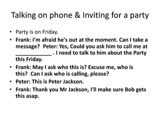 Talking on phone & Inviting for a party
• Party is on Friday.
• Frank: I'm afraid he's out at the moment. Can I take a
  message? Peter: Yes, Could you ask him to call me at
  ____________ . I need to talk to him about the Party
  this Friday.
• Frank: May I ask who this is? Excuse me, who is
  this? Can I ask who is calling, please?
• Peter: This is Peter Jackson.
• Frank: Thank you Mr Jackson, I'll make sure Bob gets
  this asap.
 