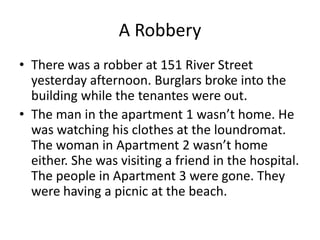 A Robbery
• There was a robber at 151 River Street
  yesterday afternoon. Burglars broke into the
  building while the tenantes were out.
• The man in the apartment 1 wasn’t home. He
  was watching his clothes at the loundromat.
  The woman in Apartment 2 wasn’t home
  either. She was visiting a friend in the hospital.
  The people in Apartment 3 were gone. They
  were having a picnic at the beach.
 