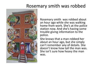 Rosemary smith was robbed

    • Rosemary smith was robbed about
      an hour ago while she was walking
      home from work. She’s at the police
      station now. And she’s having some
      trouble giving information to the
      police.
    • She knows that a man robbed her
      about an hour ago, but she simply
      can’t remember any of details. She
      doesn’t know how tall the man was.
      She isn’t sure how heavy the man
      was.
 