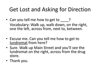 Get Lost and Asking for Direction
• Can you tell me how to get to ____?
  Vocabulary: Walk up, walk down, on the right,
  one the left, across from, next to, between.

• Excuse me. Can you tell me how to get to
  lundromat from here?
• Sure. Walk up Main Street and you’ll see the
  lundromat on the right, across from the drug
  store.
• Thank you.
 