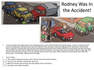 Rodney Was In
                                                                                      the Accident!




•   I saw an accident last night while I was standing at the corner of Park Street and central avenue. A man in small red sport
    car was driving down the park street very fast. While he was driving, he was also talking on the cell phone. At the same
    time, a woman in a green pick-up truck was driving along central ave very slowly. While she was driving, she was drinking a
    cup of coffee and eat a donut. While the woman at the intersection, the man in the sport car didn’t stop at a stop sign, and
    he crash into the pick-up truck. The man and the woman were very upset. While they were shouting at each other, the
    police came. Fortunately, nobody was hurt badly.

•   True or False
_T__1. The accident happened at the corner of park street and central avenue.
_F__2. The man was driving a small green sports car.
_F__3. While the woman was driving, she was talking on her cell phone.
_T__4. The police came after accident.
 