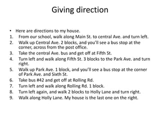 Giving direction

• Here are directions to my house.
1. From our school, walk along Main St. to central Ave. and turn left.
2. Walk up Central Ave. 2 blocks, and you’ll see a bus stop at the
   corner, across from the post office.
3. Take the central Ave. bus and get off at Fifth St.
4. Turn left and walk along Fifth St. 3 blocks to the Park Ave. and turn
   right.
5. Walk up Park Ave. 1 block, and you’ll see a bus stop at the corner
   of Park Ave. and Sixth St.
6. Take bus #42 and get off at Rolling Rd.
7. Turn left and walk along Rolling Rd. 1 block.
8. Turn left again, and walk 2 blocks to Holly Lane and turn right.
9. Walk along Holly Lane. My house is the last one on the right.
 
