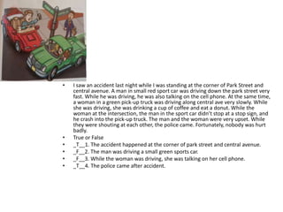 •   I saw an accident last night while I was standing at the corner of Park Street and
    central avenue. A man in small red sport car was driving down the park street very
    fast. While he was driving, he was also talking on the cell phone. At the same time,
    a woman in a green pick-up truck was driving along central ave very slowly. While
    she was driving, she was drinking a cup of coffee and eat a donut. While the
    woman at the intersection, the man in the sport car didn’t stop at a stop sign, and
    he crash into the pick-up truck. The man and the woman were very upset. While
    they were shouting at each other, the police came. Fortunately, nobody was hurt
    badly.
•   True or False
•   _T__1. The accident happened at the corner of park street and central avenue.
•   _F__2. The man was driving a small green sports car.
•   _F__3. While the woman was driving, she was talking on her cell phone.
•   _T__4. The police came after accident.
 
