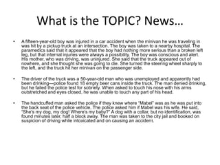 What is the TOPIC? News…
•   A fifteen-year-old boy was injured in a car accident when the minivan he was traveling in
    was hit by a pickup truck at an intersection. The boy was taken to a nearby hospital. The
    paramedics said that it appeared that the boy had nothing more serious than a broken left
    leg, but that internal injuries were always a possibility. The boy was conscious and alert.
    His mother, who was driving, was uninjured. She said that the truck appeared out of
    nowhere, and she thought she was going to die. She turned the steering wheel sharply to
    the left, and the truck hit her minivan on the passenger side.

•   The driver of the truck was a 50-year-old man who was unemployed and apparently had
    been drinking—police found 18 empty beer cans inside the truck. The man denied drinking,
    but he failed the police test for sobriety. When asked to touch his nose with his arms
    outstretched and eyes closed, he was unable to touch any part of his head.

•   The handcuffed man asked the police if they knew where “Mabel” was as he was put into
    the back seat of the police vehicle. The police asked him if Mabel was his wife. He said,
    “She’s my dog, my dog! Where’s my baby?” A dog with a collar, but no identification, was
    found minutes later, half a block away. The man was taken to the city jail and booked on
    suspicion of driving while intoxicated and on causing an accident.
 