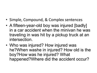 • Simple, Compound, & Complex sentences
• A fifteen-year-old boy was injured [badly]
  in a car accident when the minivan he was
  traveling in was hit by a pickup truck at an
  intersection.
• Who was injured? How injured was
  he?When washe in injured? How old is the
  boy?How was he injured? What
  happened?Where did the accident occur?
 