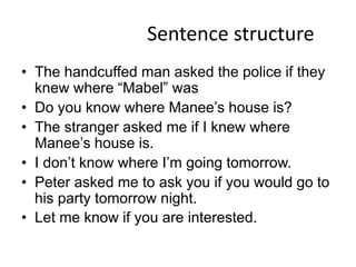 Sentence structure
• The handcuffed man asked the police if they
  knew where “Mabel” was
• Do you know where Manee’s house is?
• The stranger asked me if I knew where
  Manee’s house is.
• I don’t know where I’m going tomorrow.
• Peter asked me to ask you if you would go to
  his party tomorrow night.
• Let me know if you are interested.
 