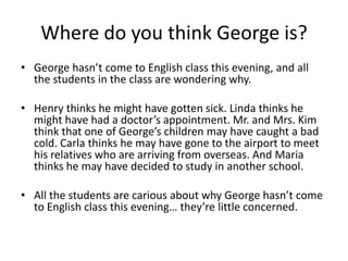 Where do you think George is?
• George hasn’t come to English class this evening, and all
  the students in the class are wondering why.

• Henry thinks he might have gotten sick. Linda thinks he
  might have had a doctor’s appointment. Mr. and Mrs. Kim
  think that one of George’s children may have caught a bad
  cold. Carla thinks he may have gone to the airport to meet
  his relatives who are arriving from overseas. And Maria
  thinks he may have decided to study in another school.

• All the students are carious about why George hasn’t come
  to English class this evening… they’re little concerned.
 
