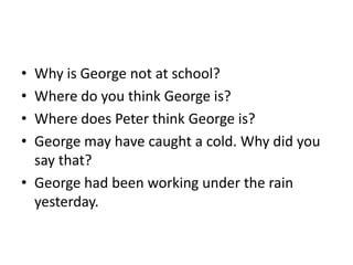 • Why is George not at school?
• Where do you think George is?
• Where does Peter think George is?
• George may have caught a cold. Why did you
  say that?
• George had been working under the rain
  yesterday.
 