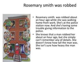 Rosemary smith was robbed

    • Rosemary smith was robbed about
      an hour ago while she was walking
      home from work. She’s at the police
      station now. And she’s having some
      trouble giving information to the
      police.
    • She knows that a man robbed her
      about an hour ago, but she simply
      can’t remember any of details. She
      doesn’t know how tall the man was.
      She isn’t sure how heavy the man
      was.
 