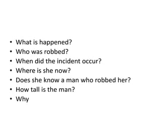 •   What is happened?
•   Who was robbed?
•   When did the incident occur?
•   Where is she now?
•   Does she know a man who robbed her?
•   How tall is the man?
•   Why
 