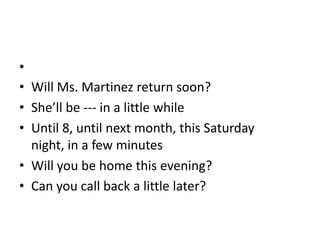 •
• Will Ms. Martinez return soon?
• She’ll be --- in a little while
• Until 8, until next month, this Saturday
  night, in a few minutes
• Will you be home this evening?
• Can you call back a little later?
 