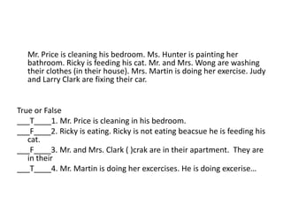 Mr. Price is cleaning his bedroom. Ms. Hunter is painting her
   bathroom. Ricky is feeding his cat. Mr. and Mrs. Wong are washing
   their clothes (in their house). Mrs. Martin is doing her exercise. Judy
   and Larry Clark are fixing their car.


True or False
___T____1. Mr. Price is cleaning in his bedroom.
___F____2. Ricky is eating. Ricky is not eating beacsue he is feeding his
   cat.
___F____3. Mr. and Mrs. Clark ( )crak are in their apartment. They are
   in their
___T____4. Mr. Martin is doing her excercises. He is doing excerise…
 