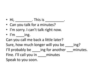• Hi, ________. This is _________.
• Can you talk for a minutes?
• I’m sorry. I can’t talk right now.
• I’m ____ing.
Can you call me back a little later?
Sure, how much longer will you be ____ing?
I’ll probably be ____ing for another ___minutes.
Fine. I’ll call you in ____minutes
Speak to you soon.
 