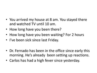 • You arrived my house at 8 am. You stayed there
  and watched TV until 10 am.
• How long have you been there?
• How long have you been waiting? For 2 hours
• I’ve been sick since last Friday.

• Dr. Fernado has been in the office since early this
  morning. He’s already been setting up reactions.
• Carlos has had a high fever since yesterday.
 