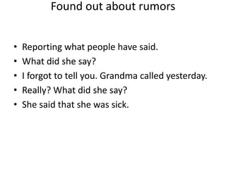 Found out about rumors


•   Reporting what people have said.
•   What did she say?
•   I forgot to tell you. Grandma called yesterday.
•   Really? What did she say?
•   She said that she was sick.
 