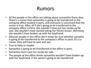 Rumors
• All the people in the office are talking about samamtha these days.
  There’s a rumor that samamtha is going to be transferred in the
  company office located in paris, and everyone is convinced that the
  rumor is true. After all if she’s going to be transferred to the
  company office in Paris, She wouldn’t have put her condo up for
  sale. She wouldn’t have started taking her french lesson. Definitely,
  she wouldn’t have broken up with her boyfriend.
• Ofcouse people in the office don’t know for sure whether samatha
  is going to be transferred to the company’s office in paris. It’s a a
  rumor, they will have to wait and see.
• True or false or maybe
• Samantha is going to be transferred in the office in paris.
• Samantha hasn’t put her condo for sale.
• The people at the office thinks samantha wouldn’t have broken up
  with her boyfriend, if she weren’t going to be transferred.
 