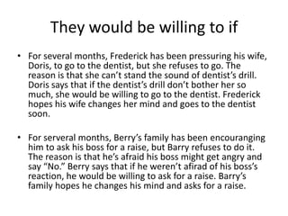 They would be willing to if
• For several months, Frederick has been pressuring his wife,
  Doris, to go to the dentist, but she refuses to go. The
  reason is that she can’t stand the sound of dentist’s drill.
  Doris says that if the dentist’s drill don’t bother her so
  much, she would be willing to go to the dentist. Frederick
  hopes his wife changes her mind and goes to the dentist
  soon.

• For serveral months, Berry’s family has been encouranging
  him to ask his boss for a raise, but Barry refuses to do it.
  The reason is that he’s afraid his boss might get angry and
  say “No.” Berry says that if he weren’t afirad of his boss’s
  reaction, he would be willing to ask for a raise. Barry’s
  family hopes he changes his mind and asks for a raise.
 