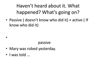 Haven’t heard about it. What
      happened? What’s going on?
• Passive ( doesn’t know who did it) + active ( If
  know who did it)

•
                 passive
• Mary was robed yesterday.
• I was told …
 