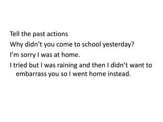 Tell the past actions
Why didn’t you come to school yesterday?
I’m sorry I was at home.
I tried but I was raining and then I didn’t want to
   embarrass you so I went home instead.
 