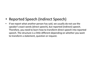 • Reported Speech (Indirect Speech)
• If we report what another person has said, we usually do not use the
  speaker’s exact words (direct speech), but reported (indirect) speech.
  Therefore, you need to learn how to transform direct speech into reported
  speech. The structure is a little different depending on whether you want
  to transform a statement, question or request.
 