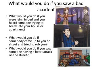 What would you do if you saw a bad
              accident
• What would you do if you
  were lying in bed and you
  heard someone trying to
  break into your house or
  apartment?

• What would you do if
  somebody came up to you on
  street and tried to rob you?
• What would you do if you saw
  someone having a heart attack
  on the street?
 